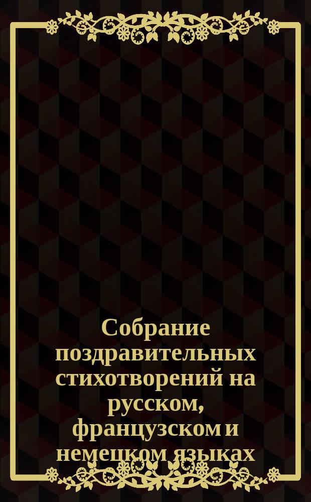 Собрание поздравительных стихотворений на русском, французском и немецком языках : На Новый год, светло христово воскресенье, Рождество христово, день ангела и рождения и на все вообще случаи, в которых дети привыкли поздравлять родителей, родственников, наставников и проч