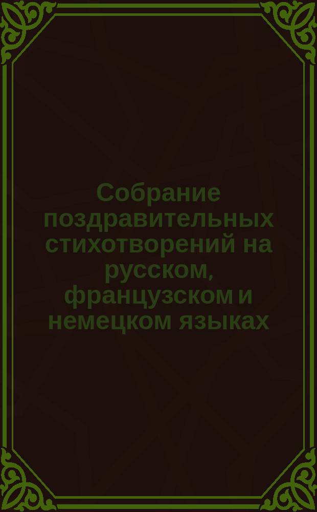 Собрание поздравительных стихотворений на русском, французском и немецком языках : На Новый год, светло христово воскресенье, Рождество христово, день ангела и рождения и на все вообще случаи, в которых дети привыкли поздравлять родителей, родственников, наставников и проч