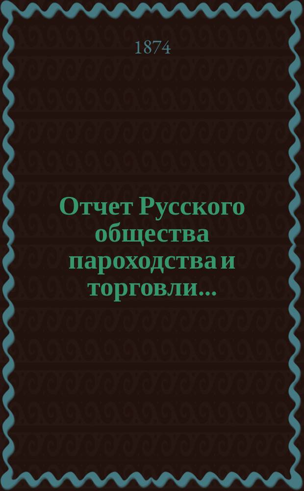 Отчет Русского общества пароходства и торговли.. : [С объясн. запиской]. ... с 1-го января по 31-е декабря 1873 года