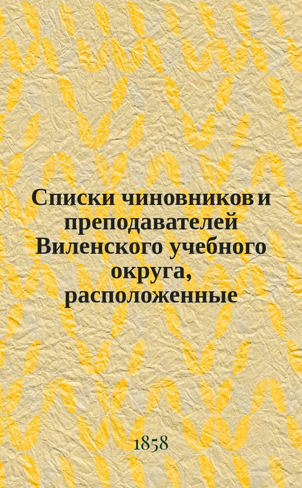 Списки чиновников и преподавателей Виленского учебного округа, расположенные: I. по местам их служения и II. по азбучному порядку : Состояние чиновников и преп. показано по 18 февр. 1858 г.