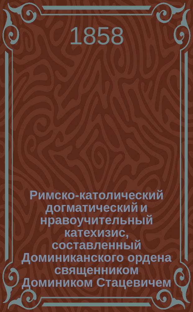 Римско-католический догматический и нравоучительный катехизис, составленный Доминиканского ордена священником Домиником Стацевичем : Ч. 1-2. Ч. 1
