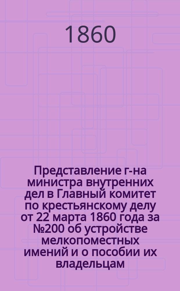 Представление г-на министра внутренних дел в Главный комитет по крестьянскому делу от 22 марта 1860 года за № 200 об устройстве мелкопоместных имений и о пособии их владельцам : С прил