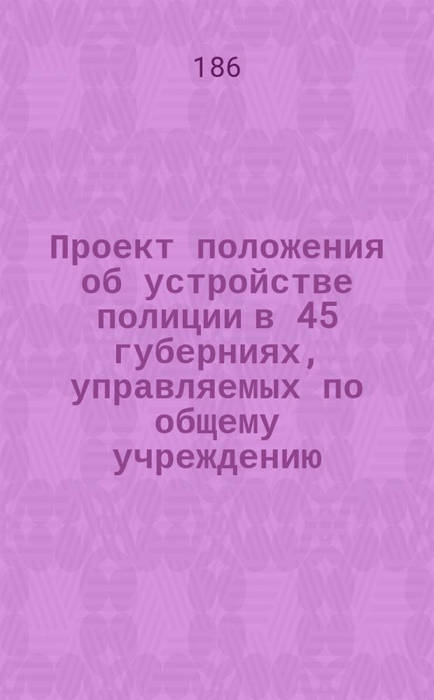 Проект положения об устройстве полиции в 45 губерниях, управляемых по общему учреждению, и в Бессарабской области