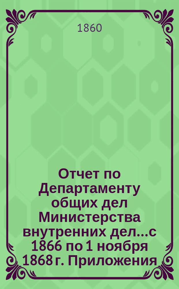 Отчет по Департаменту общих дел Министерства внутренних дел... с 1866 по 1 ноября 1868 г. Приложения... : Приложения...