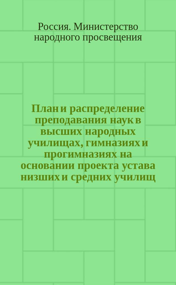План и распределение преподавания наук в высших народных училищах, гимназиях и прогимназиях на основании проекта устава низших и средних училищ, состоящих в ведомстве Министерства нар. просвещения