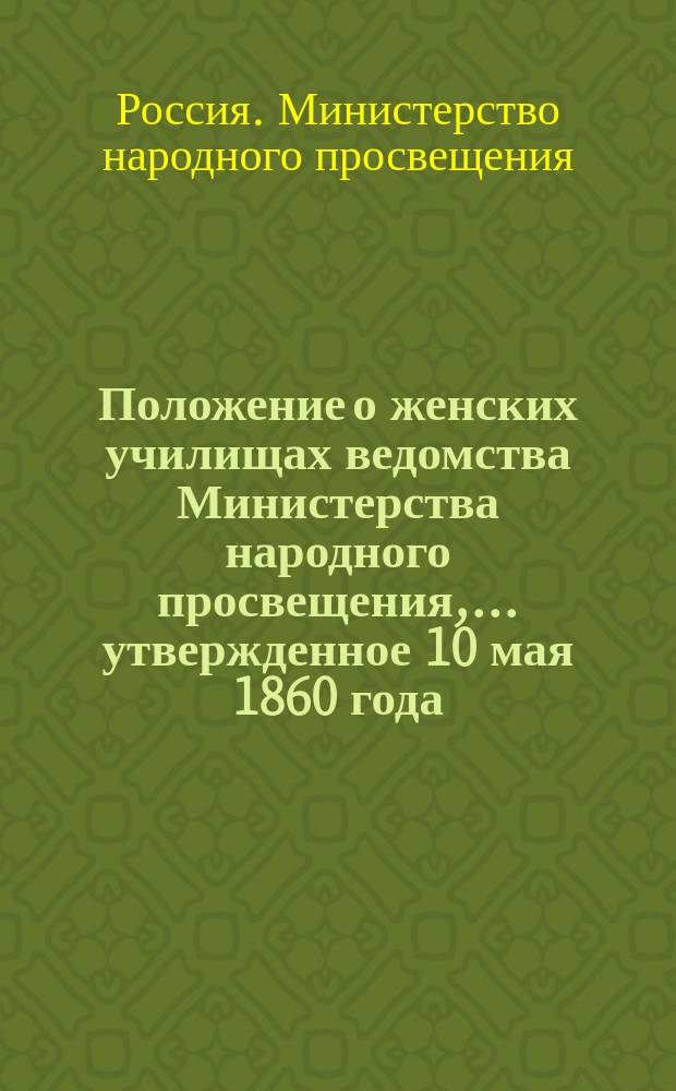 Положение о женских училищах ведомства Министерства народного просвещения, ... утвержденное 10 мая 1860 года, в виде опыта на три года