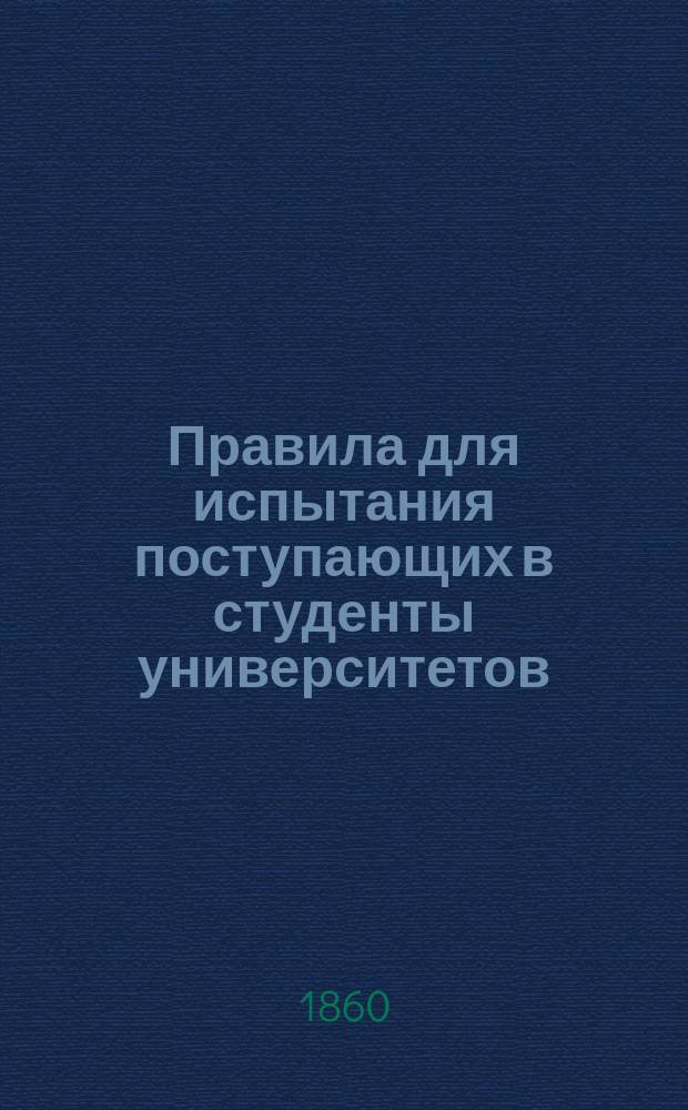 Правила для испытания поступающих в студенты университетов : (Сост. на основании выс. утв. в 22 день февр. 1860 г. Положения Гл. правл. уч-щ)