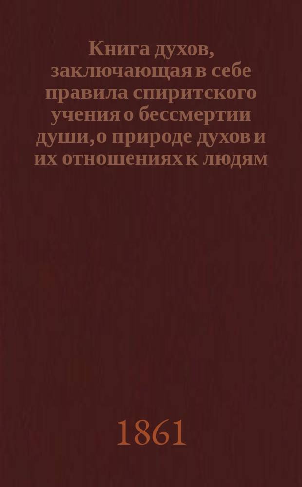 Книга духов, заключающая в себе правила спиритского учения о бессмертии души, о природе духов и их отношениях к людям, о нравственных законах, о настоящей жизни, о будущей жизни и о будущности человечества, составленная из наставлений высших духов, полученных чрез посредство многих медиумов, приведенная в систематический порядок Аллан Кардеком : (Пер. с франц.)