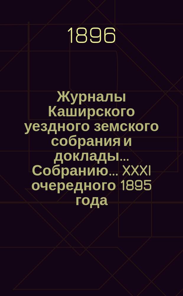 Журналы [Каширского уездного земского собрания] и доклады... Собранию... XXXI очередного 1895 года