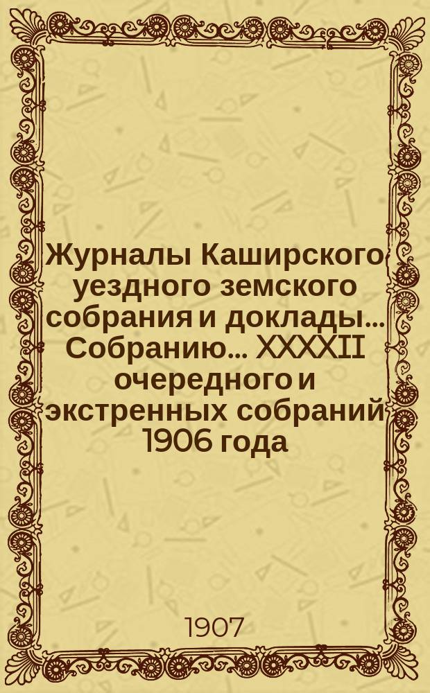 Журналы [Каширского уездного земского собрания] и доклады... Собранию... XXXXII очередного [и экстренных собраний 1906 года]