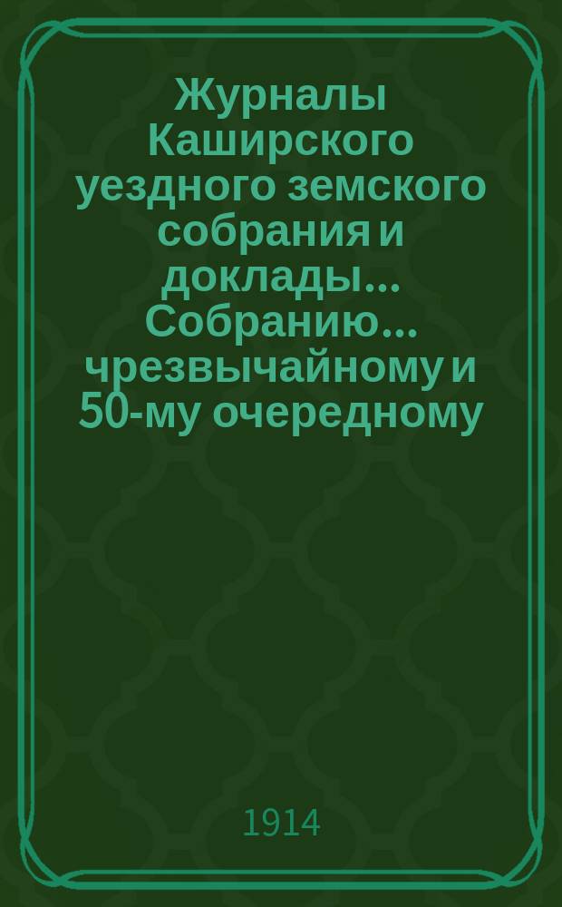 Журналы [Каширского уездного земского собрания] и доклады... Собранию... чрезвычайному и 50-му очередному... 1914 год