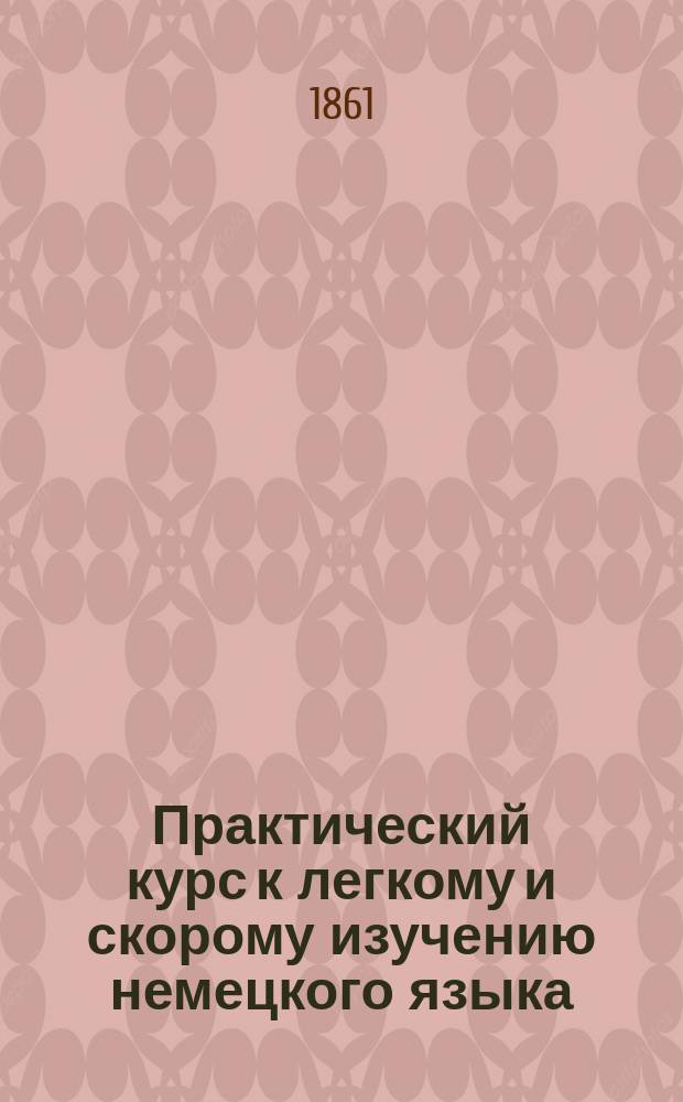 Практический курс к легкому и скорому изучению немецкого языка : В 2-х ч. Ч. 1-2 Сост. по методе д-ра Ана Эм. Керковиус, учитель нем. и лат. яз. при Гл. уч-ще садоводства. Ч. 1