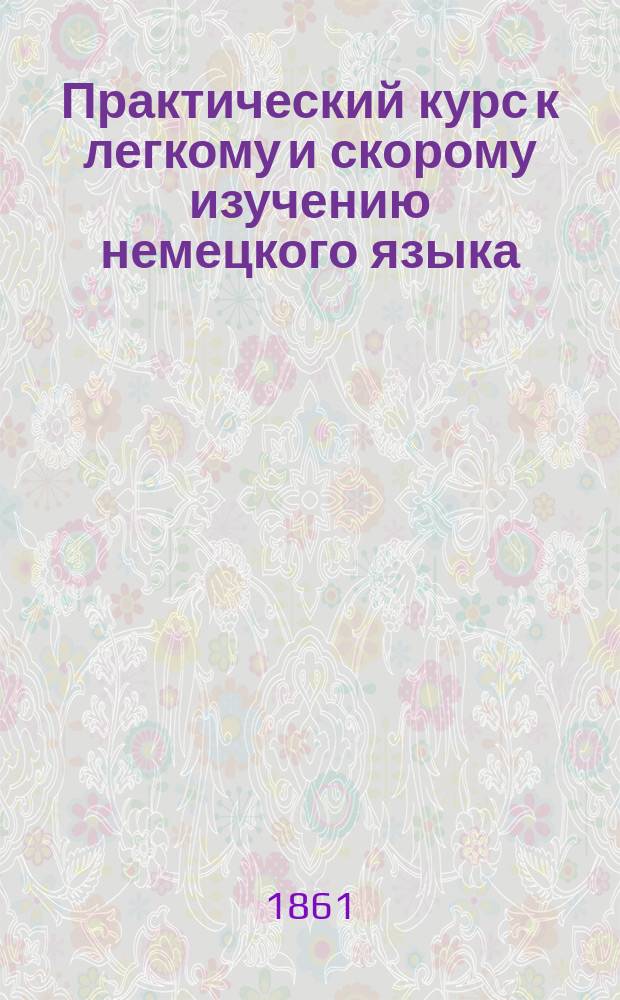 Практический курс к легкому и скорому изучению немецкого языка : В 2-х ч. Ч. 1-2 Сост. по методе д-ра Ана Эм. Керковиус, учитель нем. и лат. яз. при Гл. уч-ще садоводства. Ч. 2