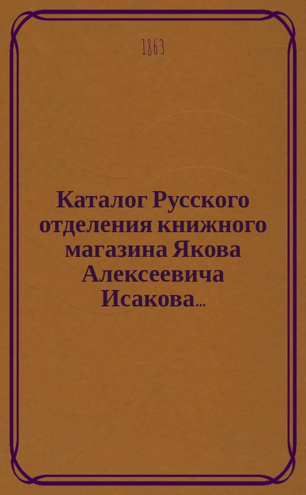 Каталог Русского отделения книжного магазина Якова Алексеевича Исакова...