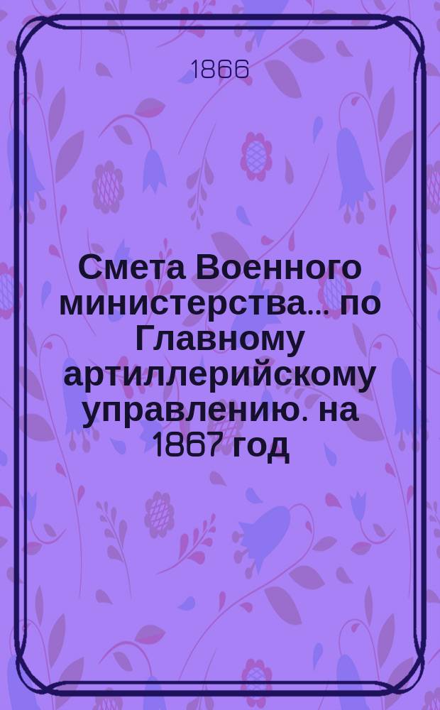 Смета Военного министерства... по Главному артиллерийскому управлению. на 1867 год