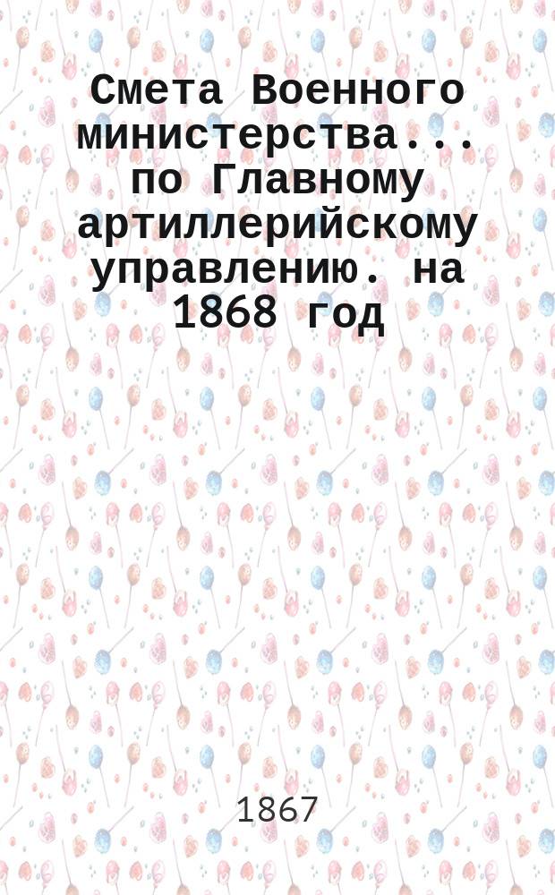 Смета Военного министерства... по Главному артиллерийскому управлению. на 1868 год