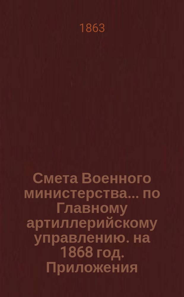 Смета Военного министерства... по Главному артиллерийскому управлению. на 1868 год. Приложения : Приложения