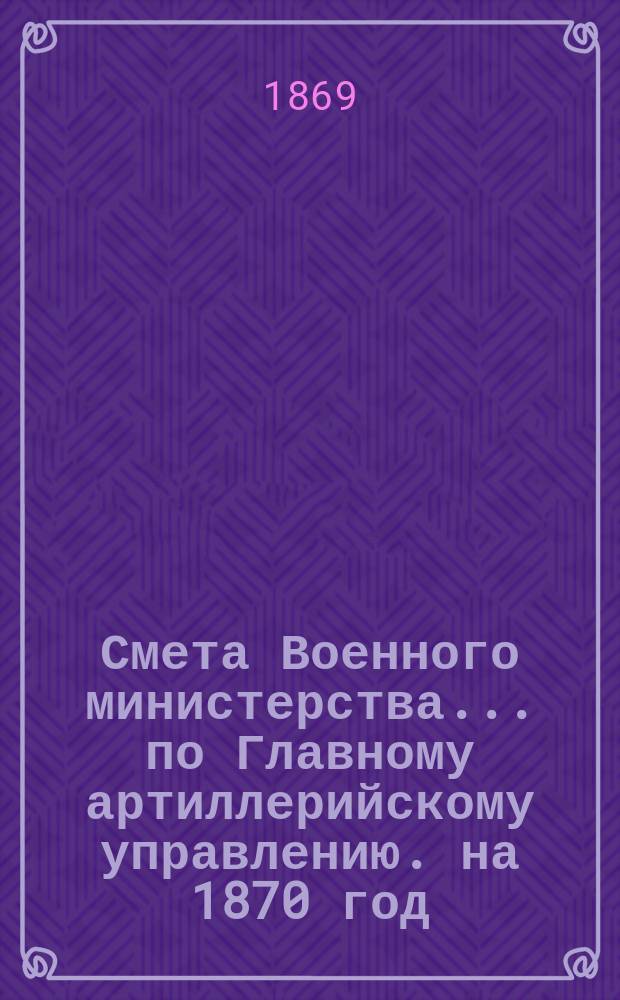 Смета Военного министерства... по Главному артиллерийскому управлению. на 1870 год