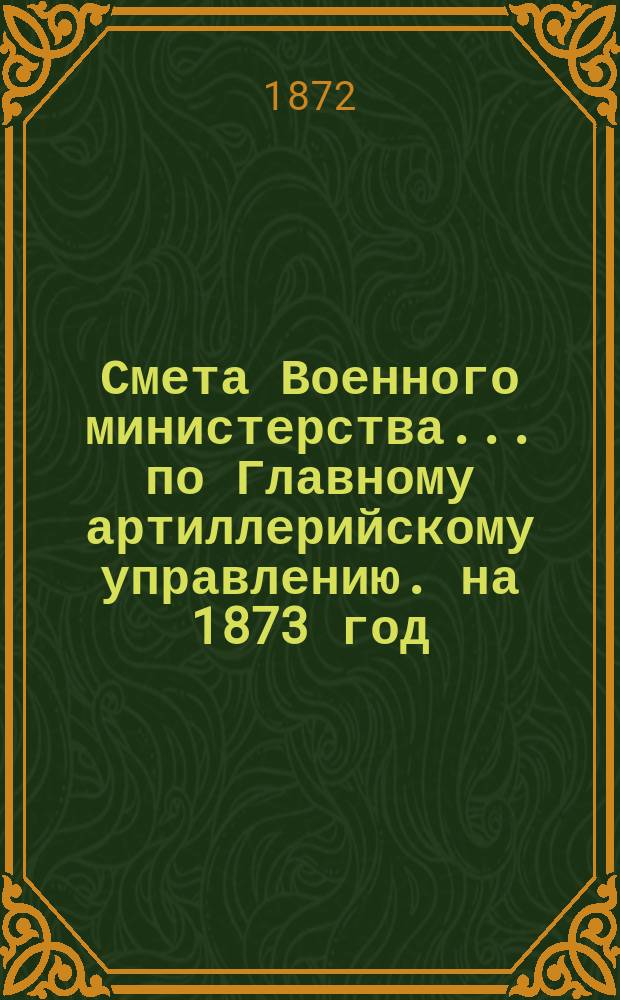 Смета Военного министерства... по Главному артиллерийскому управлению. на 1873 год