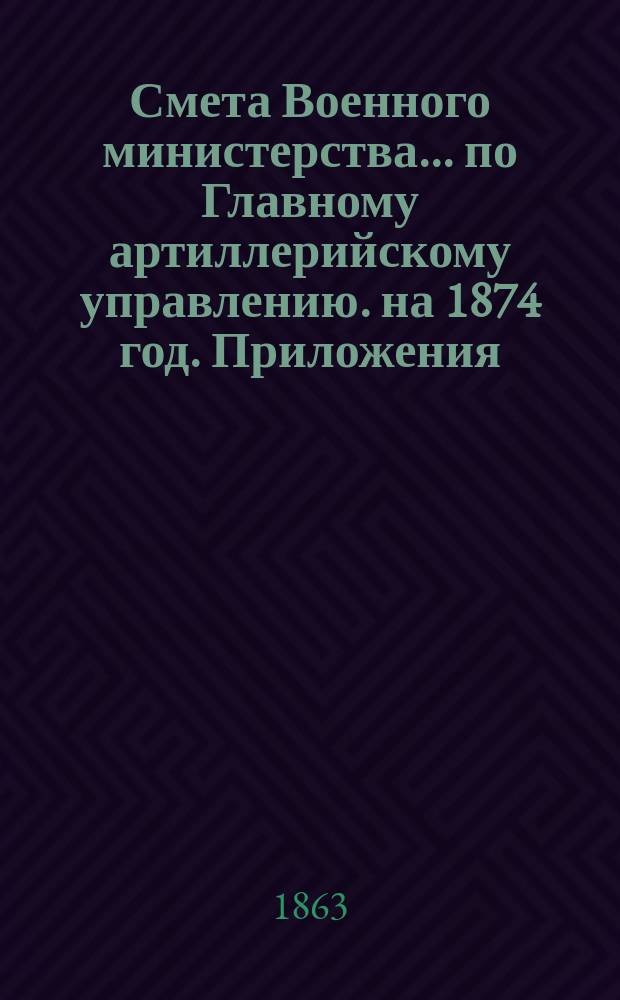 Смета Военного министерства... по Главному артиллерийскому управлению. на 1874 год. Приложения : Приложения