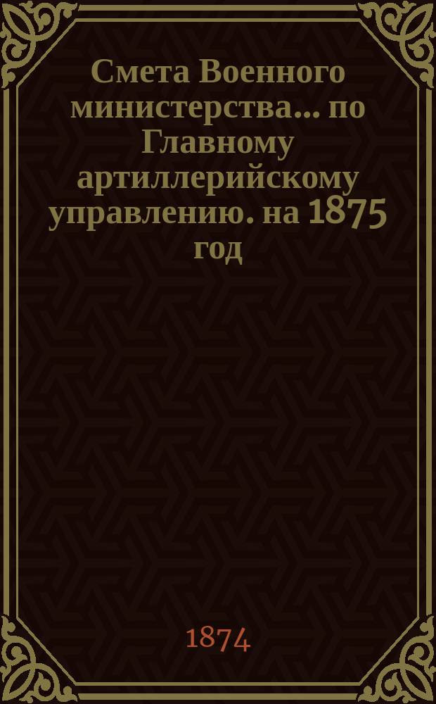 Смета Военного министерства... по Главному артиллерийскому управлению. на 1875 год