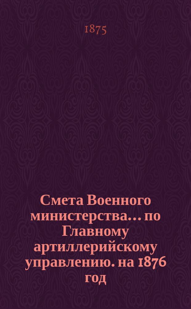 Смета Военного министерства... по Главному артиллерийскому управлению. на 1876 год