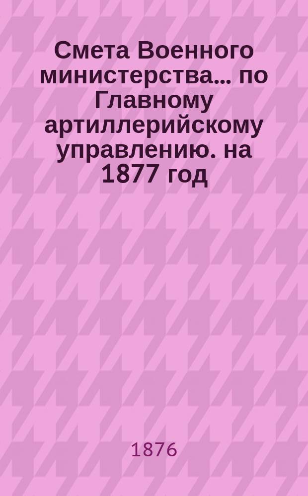 Смета Военного министерства... по Главному артиллерийскому управлению. на 1877 год