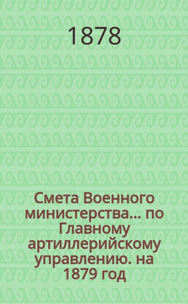 Смета Военного министерства... по Главному артиллерийскому управлению. на 1879 год