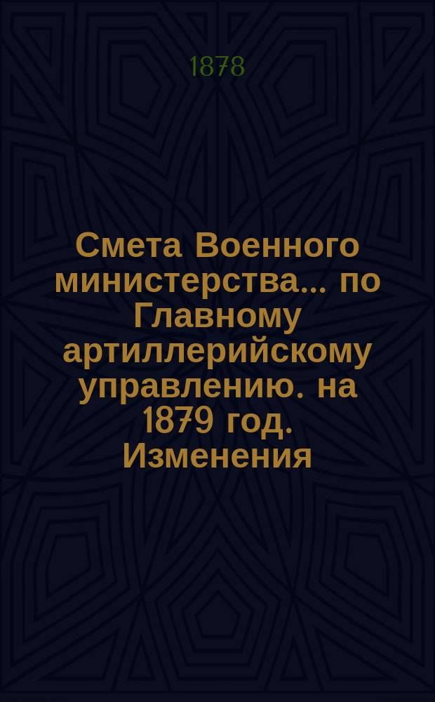 Смета Военного министерства... по Главному артиллерийскому управлению. на 1879 год. Изменения... : Изменения, последовавшие по первоначальной смете расходов на 1879 год