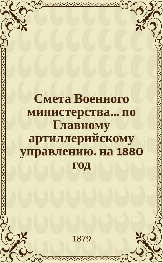 Смета Военного министерства... по Главному артиллерийскому управлению. на 1880 год