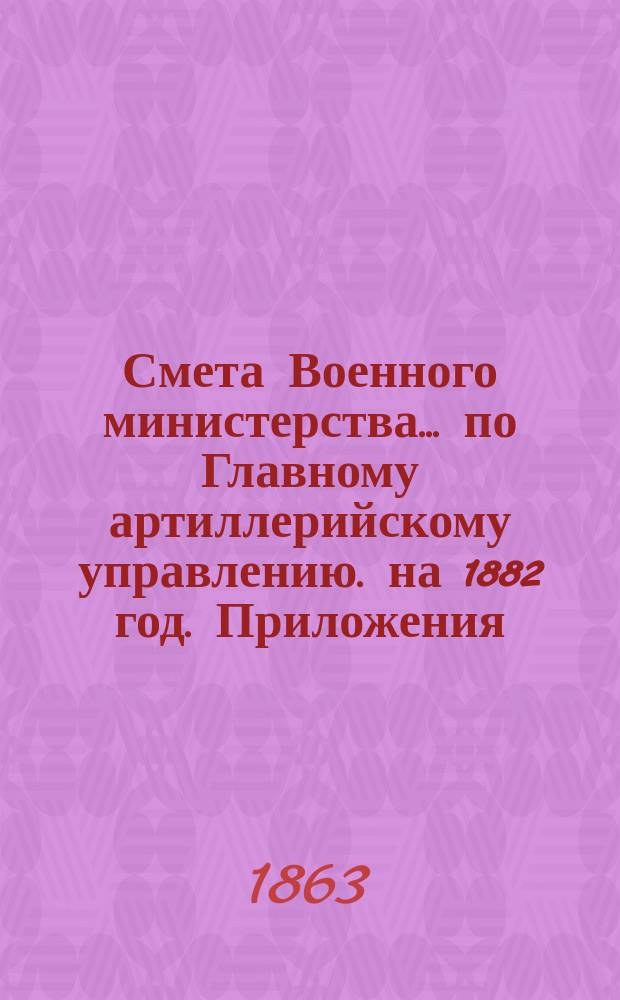 Смета Военного министерства... по Главному артиллерийскому управлению. на 1882 год. Приложения : Приложения