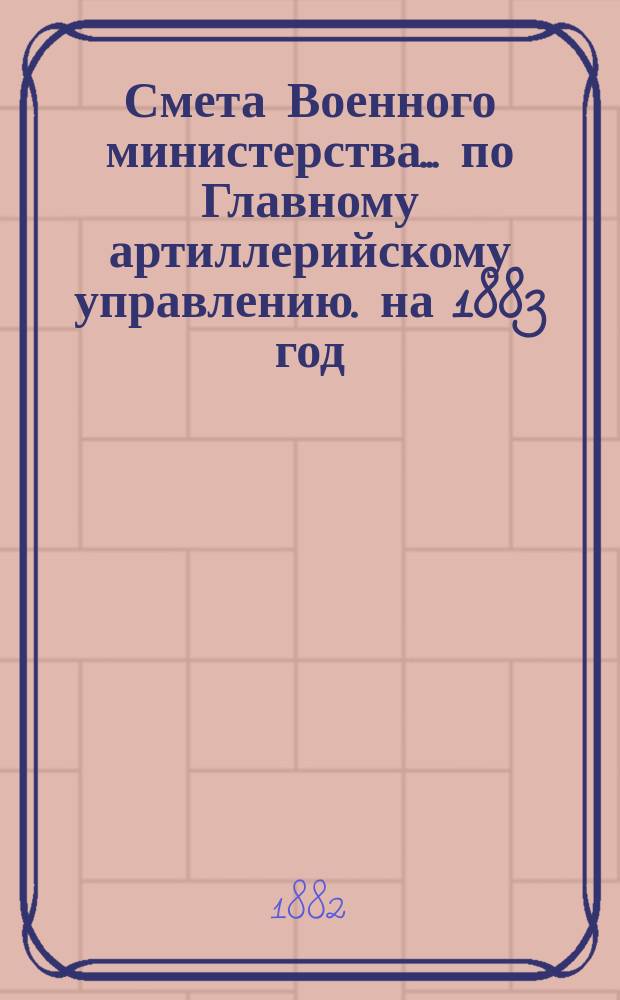 Смета Военного министерства... по Главному артиллерийскому управлению. на 1883 год