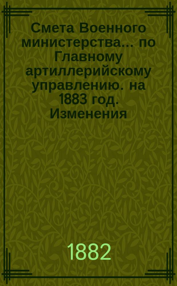 Смета Военного министерства... по Главному артиллерийскому управлению. на 1883 год. Изменения... : Изменения, последовавшие по первоначальной смете... на 1883 год