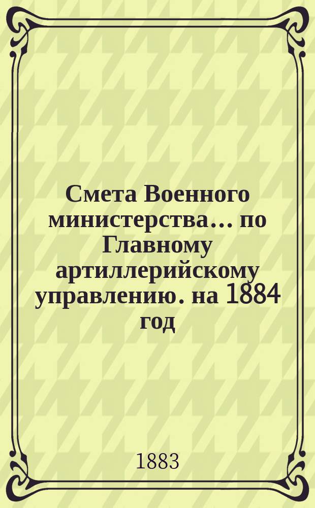 Смета Военного министерства... по Главному артиллерийскому управлению. на 1884 год