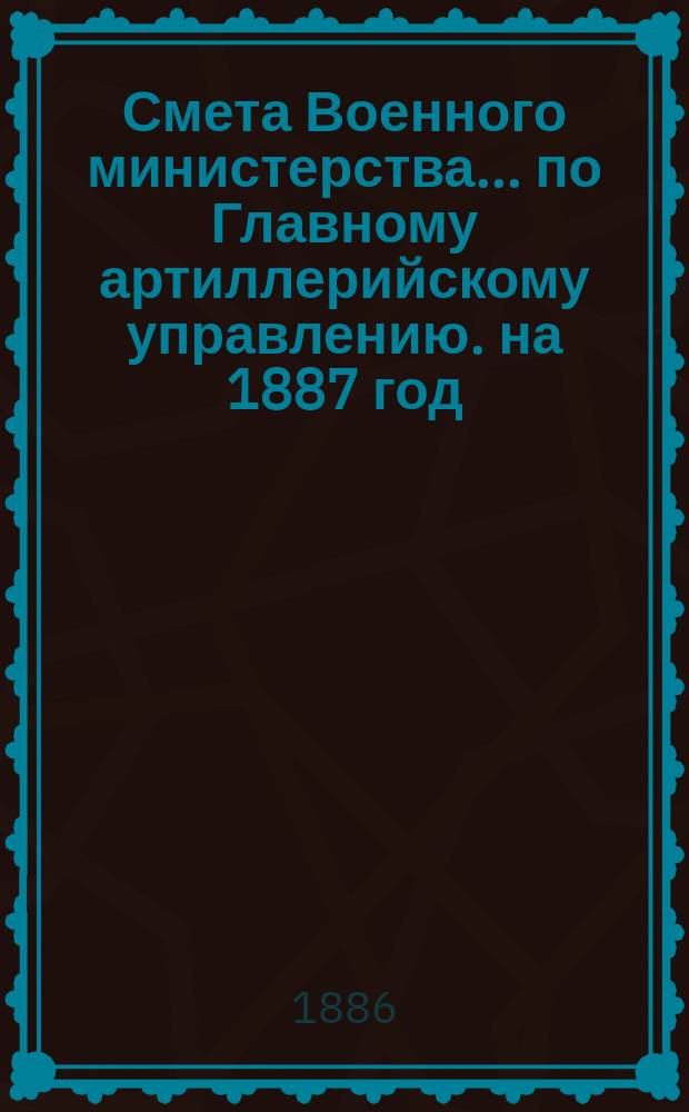 Смета Военного министерства... по Главному артиллерийскому управлению. на 1887 год