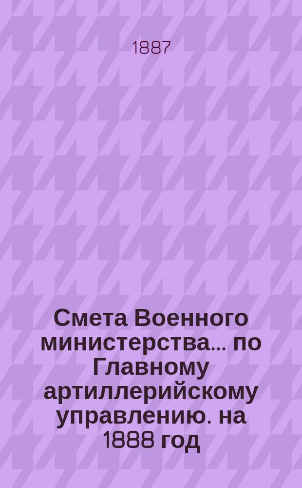 Смета Военного министерства... по Главному артиллерийскому управлению. на 1888 год