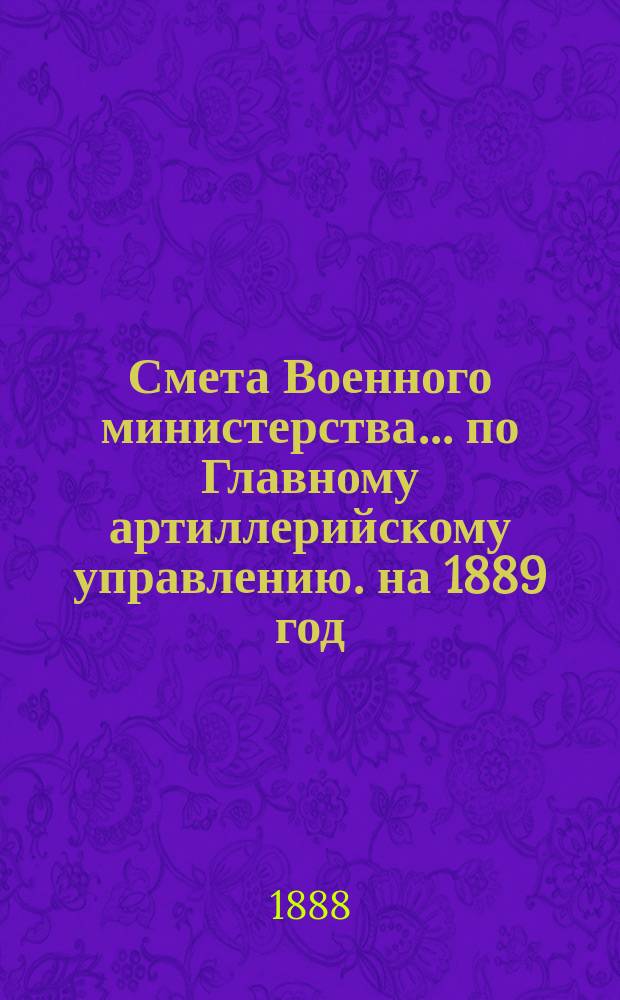 Смета Военного министерства... по Главному артиллерийскому управлению. на 1889 год