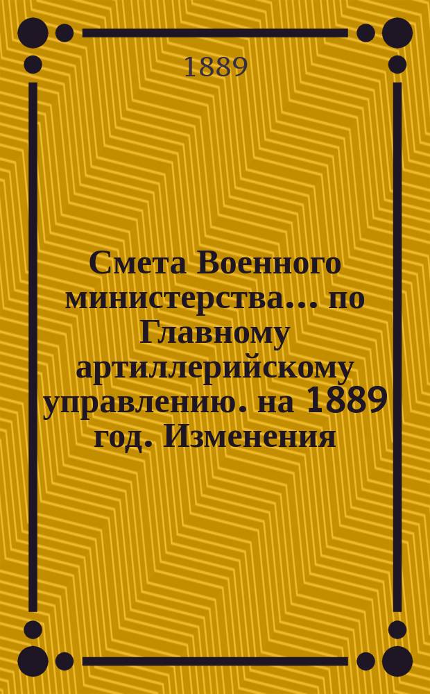 Смета Военного министерства... по Главному артиллерийскому управлению. на 1889 год. Изменения... : Изменения, последовавшие по первоначальной смете...