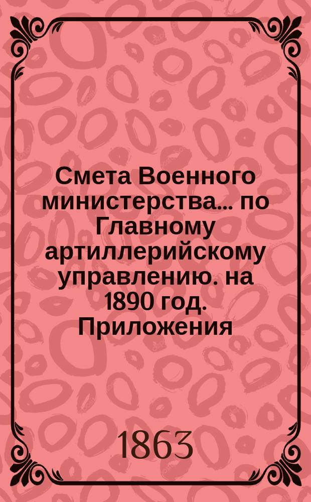 Смета Военного министерства... по Главному артиллерийскому управлению. на 1890 год. Приложения : Приложения