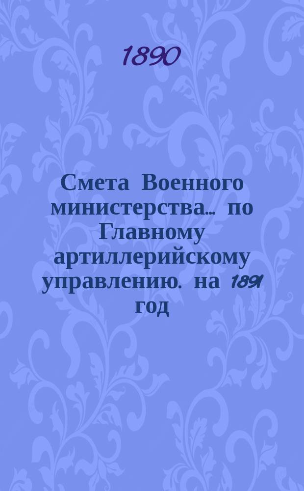 Смета Военного министерства... по Главному артиллерийскому управлению. на 1891 год