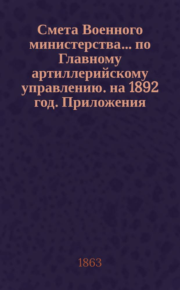 Смета Военного министерства... по Главному артиллерийскому управлению. на 1892 год. Приложения : Приложения