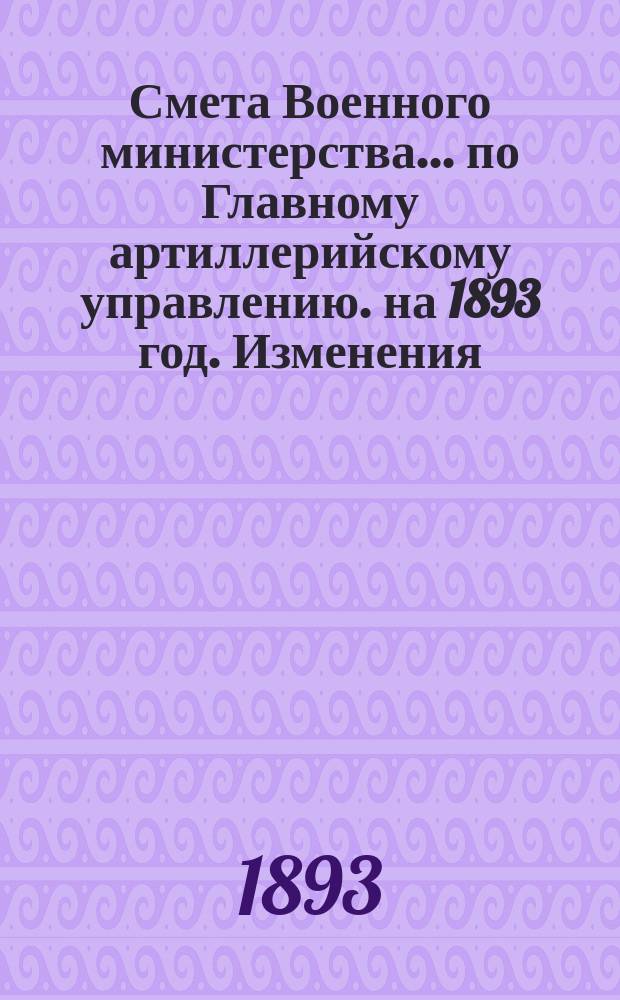 Смета Военного министерства... по Главному артиллерийскому управлению. на 1893 год. Изменения... : Изменения, последовавшие по первоначальной смете...
