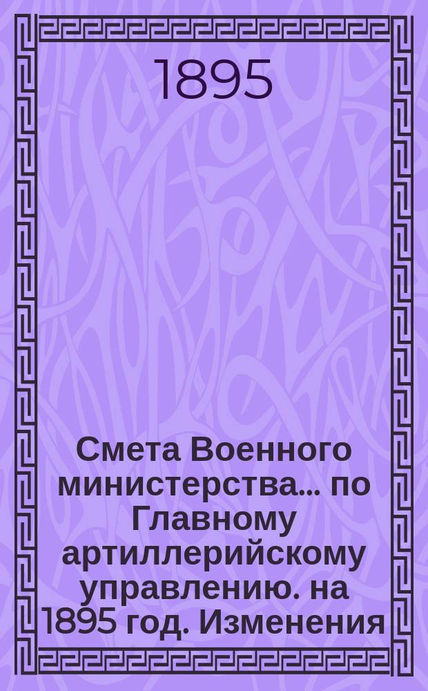 Смета Военного министерства... по Главному артиллерийскому управлению. на 1895 год. Изменения... : Изменения, последовавшие по первоначальной смете...