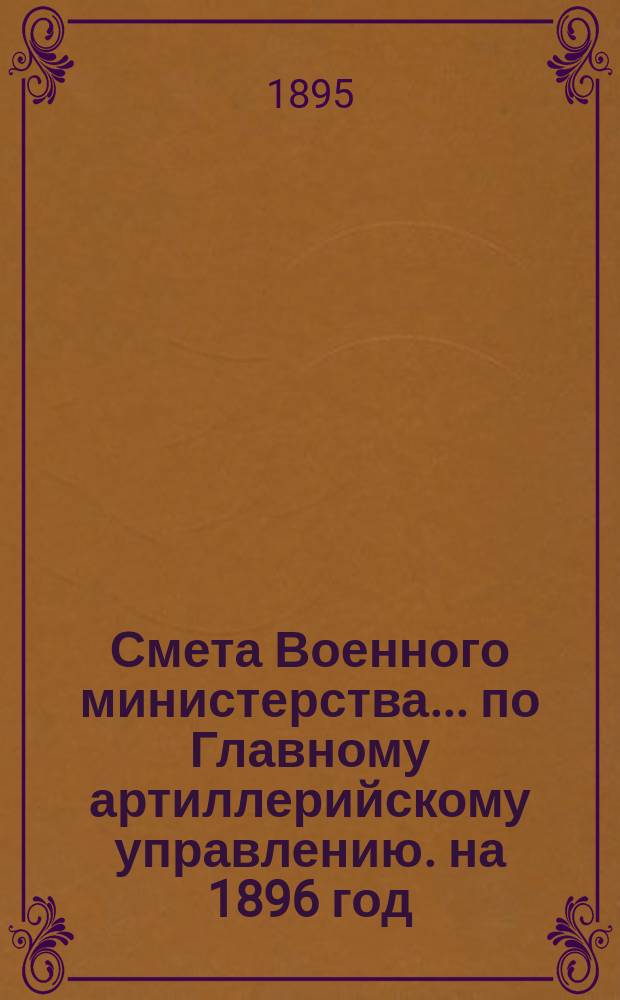 Смета Военного министерства... по Главному артиллерийскому управлению. на 1896 год