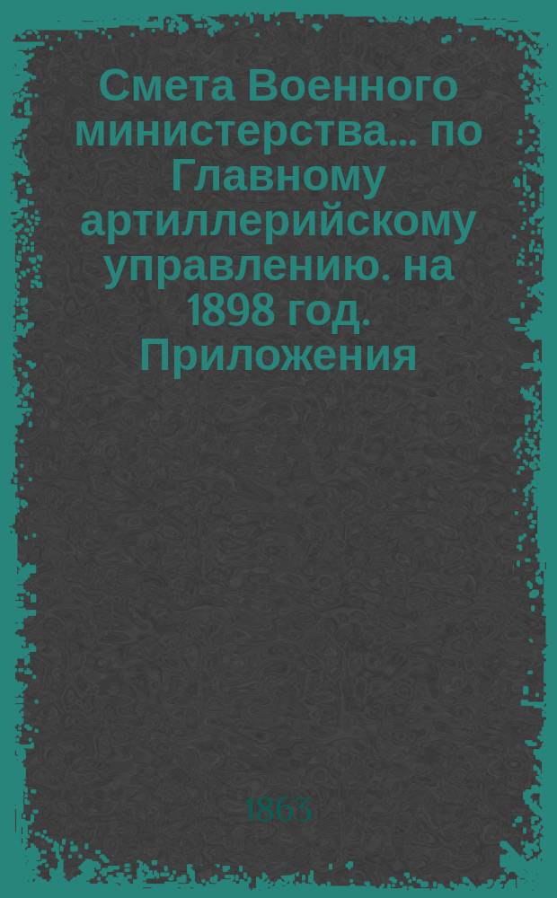 Смета Военного министерства... по Главному артиллерийскому управлению. на 1898 год. Приложения : Приложения