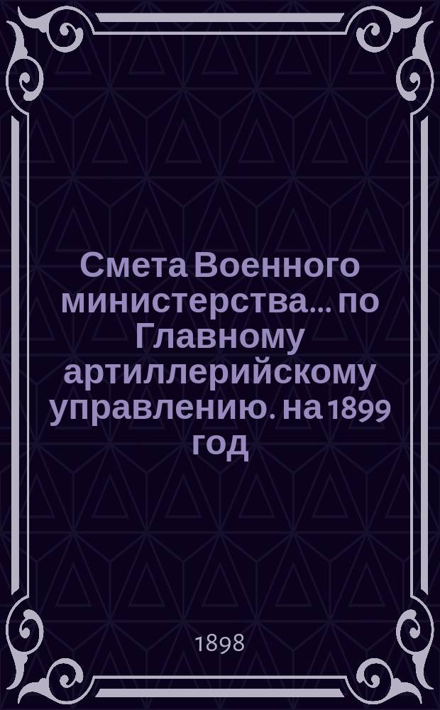 Смета Военного министерства... по Главному артиллерийскому управлению. на 1899 год
