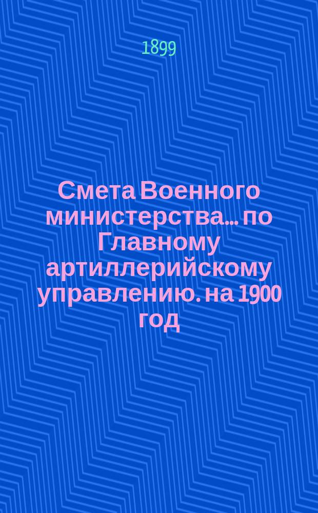 Смета Военного министерства... по Главному артиллерийскому управлению. на 1900 год
