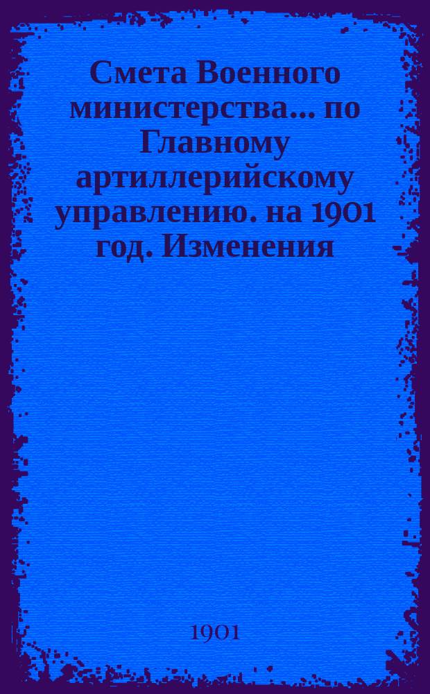 Смета Военного министерства... по Главному артиллерийскому управлению. на 1901 год. Изменения... : Изменения, последовавшие по первоначальной смете...