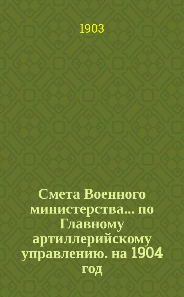 Смета Военного министерства... по Главному артиллерийскому управлению. на 1904 год