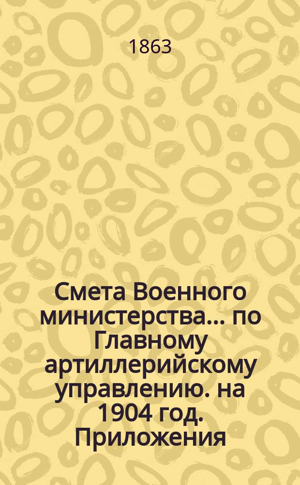 Смета Военного министерства... по Главному артиллерийскому управлению. на 1904 год. Приложения : Приложения
